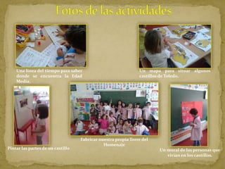 Una línea del tiempo para saber
donde se encuentra la Edad
Media.
Un mapa para situar algunos
castillos de Toledo.
Pintar las partes de un castillo
Fabricar nuestra propia Torre del
Homenaje
Un mural de las personas que
vivían en los castillos.
 