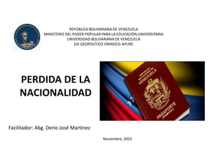 REPÚBLICA BOLIVARIANA DE VENEZUELA
MINISTERIO DEL PODER POPULAR PARA LA EDUCACIÓN UNIVERSITARIA
UNIVERSIDAD BOLIVARIANA DE VENEZUELA
EJE GEOPOLÍTICO ORINOCO-APURE
PERDIDA DE LA
NACIONALIDAD
Facilitador: Abg. Derio José Martinez
Noviembre, 2023
 