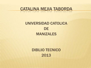CATALINA MEJIA TABORDA
UNIVERSIDAD CATOLICA
DE
MANIZALES
DIBUJO TECNICO
2013
 