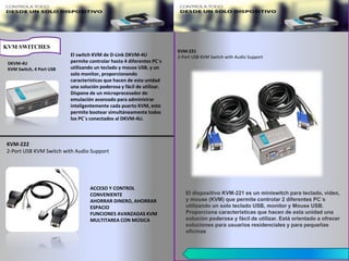 El switch KVM de D-Link DKVM-4U
permite controlar hasta 4 diferentes PC´s
utilizando un teclado y mouse USB, y un
solo monitor, proporcionando
características que hacen de esta unidad
una solución poderosa y fácil de utilizar.
Dispone de un microprocesador de
emulación avanzado para administrar
inteligentemente cada puerto KVM, esto
permite bootear simultáneamente todos
los PC´s conectados al DKVM-4U.
KVM-222
2-Port USB KVM Switch with Audio Support
ACCESO Y CONTROL
CONVENIENTE
AHORRAR DINERO, AHORRAR
ESPACIO
FUNCIONES AVANZADAS KVM
MULTITAREA CON MÚSICA
KVM SWITCHES
DKVM-4U
KVM Switch, 4 Port USB
KVM-221
2-Port USB KVM Switch with Audio Support
El dispositivo KVM-221 es un miniswitch para teclado, video,
y mouse (KVM) que permite controlar 2 diferentes PC´s
utilizando un solo teclado USB, monitor y Mouse USB.
Proporciona características que hacen de esta unidad una
solución poderosa y fácil de utilizar. Está orientado a ofrecer
soluciones para usuarios residenciales y para pequeñas
oficinas
 