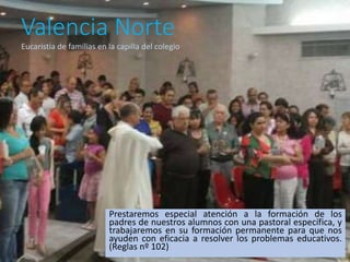 Valencia Norte
Prestaremos especial atención a la formación de los
padres de nuestros alumnos con una pastoral específica, y
trabajaremos en su formación permanente para que nos
ayuden con eficacia a resolver los problemas educativos.
(Reglas nº 102)
Eucaristía de familias en la capilla del colegio
 