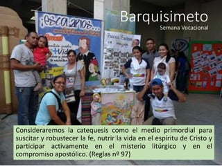 Barquisimeto
Consideraremos la catequesis como el medio primordial para
suscitar y robustecer la fe, nutrir la vida en el espíritu de Cristo y
participar activamente en el misterio litúrgico y en el
compromiso apostólico. (Reglas nº 97)
Semana Vocacional
 