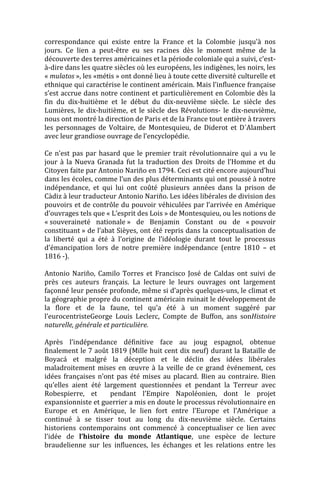 correspondance qui existe entre la France et la Colombie jusqu’à nos
jours. Ce lien a peut-être eu ses racines dès le moment même de la
découverte des terres américaines et la période coloniale qui a suivi, c’est-
à-dire dans les quatre siècles où les européens, les indigènes, les noirs, les
« mulatos », les «métis » ont donné lieu à toute cette diversité culturelle et
ethnique qui caractérise le continent américain. Mais l’influence française
s’est accrue dans notre continent et particulièrement en Colombie dès la
fin du dix-huitième et le début du dix-neuvième siècle. Le siècle des
Lumières, le dix-huitième, et le siècle des Révolutions- le dix-neuvième,
nous ont montré la direction de Paris et de la France tout entière à travers
les personnages de Voltaire, de Montesquieu, de Diderot et D´Alambert
avec leur grandiose ouvrage de l’encyclopédie.

Ce n’est pas par hasard que le premier trait révolutionnaire qui a vu le
jour à la Nueva Granada fut la traduction des Droits de l’Homme et du
Citoyen faite par Antonio Nariño en 1794. Ceci est cité encore aujourd’hui
dans les écoles, comme l’un des plus déterminants qui ont poussé à notre
indépendance, et qui lui ont coûté plusieurs années dans la prison de
Càdiz à leur traducteur Antonio Nariño. Les idées libérales de division des
pouvoirs et de contrôle du pouvoir véhiculées par l’arrivée en Amérique
d’ouvrages tels que « L’esprit des Lois » de Montesquieu, ou les notions de
« souveraineté nationale » de Benjamin Constant ou de « pouvoir
constituant » de l’abat Sièyes, ont été repris dans la conceptualisation de
la liberté qui a été à l’origine de l’idéologie durant tout le processus
d’émancipation lors de notre première indépendance (entre 1810 – et
1816 -).

Antonio Nariño, Camilo Torres et Francisco José de Caldas ont suivi de
près ces auteurs français. La lecture le leurs ouvrages ont largement
façonné leur pensée profonde, même si d’après quelques-uns, le climat et
la géographie propre du continent américain ruinait le développement de
la flore et de la faune, tel qu’a été à un moment suggéré par
l’eurocentristeGeorge Louis Leclerc, Compte de Buffon, ans sonHistoire
naturelle, générale et particulière.

Après l’indépendance définitive face au joug espagnol, obtenue
finalement le 7 août 1819 (Mille huit cent dix neuf) durant la Bataille de
Boyacá et malgré la déception et le déclin des idées libérales
maladroitement mises en œuvre à la veille de ce grand événement, ces
idées françaises n’ont pas été mises au placard. Bien au contraire. Bien
qu’elles aient été largement questionnées et pendant la Terreur avec
Robespierre, et      pendant l’Empire Napoléonien, dont le projet
expansionniste et guerrier a mis en doute le processus révolutionnaire en
Europe et en Amérique, le lien fort entre l’Europe et l’Amérique a
continué à se tisser tout au long du dix-neuvième siècle. Certains
historiens contemporains ont commencé à conceptualiser ce lien avec
l’idée de l’histoire du monde Atlantique, une espèce de lecture
braudelienne sur les influences, les échanges et les relations entre les
 