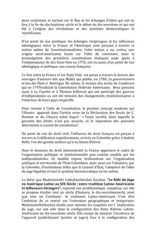 deux continents et surtout sur le flux et les échanges d’idées qui ont eu
lieu à la fin du dix-huitième siècle et le début du dix-neuvième et qui ont
été à l’origine des révolutions et des systèmes démocratiques et
républicains.

D’un point de vue juridique, les échanges réciproques et les influences
idéologiques entre la France et l’Amérique sont perçues à travers la
notion même de Constitutionnalisme. Cette notion a eu, certes, une
origine nord-américaine basée sur l’idée de convenant, mais la
promulgation des premières constitutions étatiques juste après à
l’indépendance de des Etats Unis en 1776, ont eu aussi, d’un point de vue
idéologique et politique, une source française.

Ce lien entre la France et les Etats Unis est perçu à travers la lecture des
ouvrages d’auteurs tels que Mably qui publia, en 1784, Le gouvernement
et lois des États d ´Amérique. De même, la lecture des écrits de Condorcet
qui en 1797traduisit la Constitution Fédérale Américaine. Nous pensons
aussi à La Fayette et à Thomas Jefferson qui ont participé des guerres
d’indépendance ou ont été témoins des changements révolutionnaires à
l’intérieur de leurs pays respectifs.

Pour revenir à l’idée de Constitution, le premier concept moderne qui
l’illustre apparaît dans l’article seize de la Déclaration des Droits de L´
Homme et du Citoyen selon lequel : « Toute société, dans laquelle la
garantie des droits n´est pas assurée, ni le séparation des pouvoirs
déterminée n`a point de constitution”.

Du point de vue du droit civil, l’influence du droit français est perçue à
travers la Codification napoléonienne, arrivée en Colombie grâce à Andrés
Bello, l’un des grands maîtres qu’a eu Simon Bolivar.

Dans le domaine du droit administratif, la France apportera le cadre de
l’organisation politique et institutionnelle pris comme modèle par les
indépendantistes. Ce modèle repose évidemment sur l’organisation
politique et territoriale de l’Etat Colombien, mais aussi sur l’adoption, par
la Colombie, d’institutions telles que le Conseil d’Etat, l’adoption de l’idée
du juge légaliste et tout le système bureaucratique en lui-même.

La thèse que Mademoiselle CathalinaSánchez Escobar, “Le Rôle du Juge
en Amérique Latine au XIX Siècle : entre tradition Latino Américaine
et influences étrangers”, reprend une problématique complexe, car elle
se propose étudier tout un siècle d’histoire, le dix-neuvièmesiecle, ainsi
que tout un Continent : le continent Latino-Américain. C’est dire
l’ambition de ce travail sur l’extension géographique et temporaire.
MademoiselleSánchez étudie avec minutie les enquêtes sur l ´implication
du juge, sur son rôle dans la configuration des Etats Nations Latino-
Américains au dix-neuvième siècle. Elle essaye de montrer l’incidence de
l’appareil juridictionnel (justice et juges) face à la configuration des
 