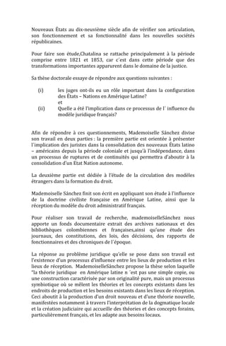 Nouveaux États au dix-neuvième siècle afin de vérifier son articulation,
son fonctionnement et sa fonctionnalité dans les nouvelles sociétés
républicaines.

Pour faire son étude,Chatalina se rattache principalement à la période
comprise entre 1821 et 1853, car c´est dans cette période que des
transformations importantes apparurent dans le domaine de la justice.

Sa thèse doctorale essaye de répondre aux questions suivantes :

   (i)      les juges ont-ils eu un rôle important dans la configuration
            des États – Nations en Amérique Latine?
            et
   (ii)     Quelle a été l’implication dans ce processus de l´ influence du
            modèle juridique français?


Afin de répondre à ces questionnements, Mademoiselle Sánchez divise
son travail en deux parties : la première partie est orientée à présenter
l´implication des juristes dans la consolidation des nouveaux États latino
– américains depuis la période coloniale et jusqu’à l’indépendance, dans
un processus de ruptures et de continuités qui permettra d’aboutir à la
consolidation d’un Etat Nation autonome.

La deuxième partie est dédiée à l’étude de la circulation des modèles
étrangers dans la formation du droit.

Mademoiselle Sánchez finit son écrit en appliquant son étude à l’influence
de la doctrine civiliste française en Amérique Latine, ainsi que la
réception du modèle du droit administratif français.

Pour réaliser son travail de recherche, mademoiselleSánchez nous
apporte un fonds documentaire extrait des archives nationaux et des
bibliothèques colombiennes et françaises,ainsi qu’une étude des
journaux, des constitutions, des lois, des décisions, des rapports de
fonctionnaires et des chroniques de l´époque.

La réponse au problème juridique qu’elle se pose dans son travail est
l’existence d’un processus d’influence entre les lieux de production et les
lieux de réception. MademoiselleSánchez propose la thèse selon laquelle
“la théorie juridique en Amérique latine n ´est pas une simple copie, ou
une construction caractérisée par son originalité pure, mais un processus
symbiotique où se mêlent les théories et les concepts existants dans les
endroits de production et les besoins existants dans les lieux de réception.
Ceci aboutit à la production d’un droit nouveau et d’une théorie nouvelle,
manifestées notamment à travers l’interprétation de la dogmatique locale
et la création judiciaire qui accueille des théories et des concepts forains,
particulièrement français, et les adapte aux besoins locaux.
 