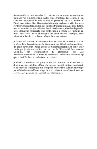A ce travaille on peut toutefois lui critiquer son extension assez vaste du
point de vue temporaire (un siècle) et géographique (un continent) au
sujet des réceptions et des influences produites entre la France et
l’Amérique latine. Mais MademoiselleSánchez explique le rôle des juges
sur le processus de réception des théories françaises en Amérique Latine,
tout en synthétisant des théories, des écrits d’auteurs, d’écoles de pensée.
Cette démarche représente une contribution à l’étude de l’histoire du
droit, mais aussi de la philosophie du droit, théorie juridique, droit
administratif et droit civil sont présent dans cette étude.

Je remercie à nouveau à l’Université Paul Cézanne Aix Marseille III et au
profesor Eric Gasparini pour l’invitation qui m’a été adressée à participer
de cette cérémonie. Merci encore à MademoiselleSánchez pour avoir
voulu que je sois son co-directeur au nom de l’Université Externado de
Colombia,     par    intermédiation      du     professeur    José     Luis
Benavides.Finalllement Je tiens de remercier a mon amie Adriana Cely
que m ´a aidée dans la traductiont de ce texte.

Je félicite la candidate au grade de docteur. Durant ces années on est
devenu des amis et des collègues. Je me suis instruit en lisant son travail
et sa curiosité académique m’a interpellé. Aujourd’hui culmine une étape
pour Cathalina, une démarche qui lui a pris plusieurs années de travail, de
sacrifices, et qui en ce jour verront leur récompense.
 