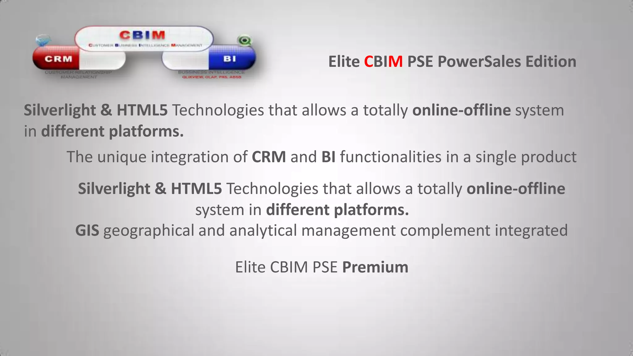 Elite CBIMPSE PowerSalesEditionSilverlight & HTML5 Technologies that allows a totally online-offline system in different platforms.The unique integration of CRM and BI functionalities in a single productSilverlight & HTML5 Technologies that allows a totally online-offline system in different platforms.GIS geographical and analytical management complement integratedElite CBIM PSE Premium