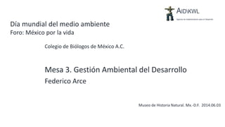 Día mundial del medio ambiente
Foro: México por la vida
Colegio de Biólogos de México A.C.
Museo de Historia Natural. Mx.-D.F. 2014.06.03
Mesa 3. Gestión Ambiental del Desarrollo
Federico Arce
 