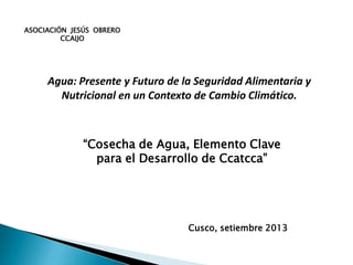 ASOCIACIÓN JESÚS OBRERO
CCAIJO
Cusco, setiembre 2013
Agua: Presente y Futuro de la Seguridad Alimentaria y
Nutricional en un Contexto de Cambio Climático.
“Cosecha de Agua, Elemento Clave
para el Desarrollo de Ccatcca”
 
