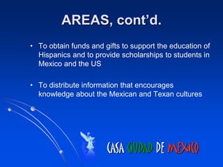 AREAS, cont’d.
• To obtain funds and gifts to support the education of
  Hispanics and to provide scholarships to students in
  Mexico and the US

• To distribute information that encourages
  knowledge about the Mexican and Texan cultures




                       CASA CIUDAD DE MEXICO
 