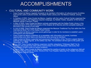 ACCOMPLISHMENTS
• CULTURAL AND COMMUNITY WORK
  –   Casa Ciudad de México regularly forwards to its members information of cultural events of entities
      such as the Latino Cultural Center, the Dallas Public Library and The Mexico Institute, among
      others
  –   In October of 2005, Casa Ciudad de México, together with the Latino Cultural Center organized the
      reading of poetry in the indigenous Zapotec language, by Natalia Toledo, daughter of the famous
      Mexican painter Francisco Toledo
  –   In May of 2005, Casa Ciudad de México actively participated with the Dallas Public Library in the
      commemoration of the 500 anniversary of the Quijote de la Mancha and the complete reading of
      this book in the course of one week
  –   In July of 2006, Casa Ciudad de México organized the Mexican Traditional Toy Fair within the First
      International Book Fair of the Dallas Public Library
  –   Casa Ciudad de México organizes social gatherings in order for its members to establish useful
      connections and friendships
  –   Casa Ciudad de México publishes an e-newsletter with information on events, business
      opportunities and other topics and distributes same among its members
  –   Casa Ciudad de México supported and sponsored the exhibition of the “World’s Largest Alebrije”,
      mythical and magical figures, at the Dallas City Hall. The exhibition will be open to the public until
      December 1st, 2006
  –   Since 2007 Casa Ciudad de México organizes monthly networkers “Chilangos Night” for its
      members and people from other ethnic communities in the DFW Metroplex, held every first
      Wednesday of each month at various locations.
  –   In March 2008, Casa Ciudad de México organized the reading of poetry in the indigenous Náhuatl
      language from the series of books: Words of the True Peoples, featuring Prof. Natalio Hernández,
      at the Latino Cultural Center.
 