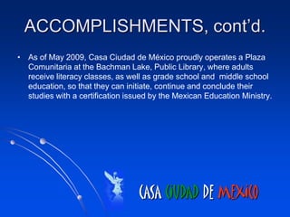 ACCOMPLISHMENTS, cont’d.
• As of May 2009, Casa Ciudad de México proudly operates a Plaza
  Comunitaria at the Bachman Lake, Public Library, where adults
  receive literacy classes, as well as grade school and middle school
  education, so that they can initiate, continue and conclude their
  studies with a certification issued by the Mexican Education Ministry.




                                  CASA CIUDAD DE MEXICO
 