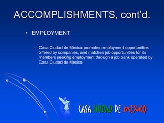 ACCOMPLISHMENTS, cont’d.
  • EMPLOYMENT

    – Casa Ciudad de México promotes employment opportunities
      offered by companies, and matches job opportunities for its
      members seeking employment through a job bank operated by
      Casa Ciudad de México




                           CASA CIUDAD DE MEXICO
 