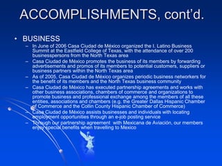 ACCOMPLISHMENTS, cont’d.
• BUSINESS
  – In June of 2006 Casa Ciudad de México organized the I. Latino Business
    Summit at the Eastfield College of Texas, with the attendance of over 200
    businesspersons from the North Texas area
  – Casa Ciudad de México promotes the business of its members by forwarding
    advertisements and promos of its members to potential customers, suppliers or
    business partners within the North Texas area
  – As of 2005, Casa Ciudad de México organizes periodic business networkers for
    the benefit of its members and the North Texas business community
  – Casa Ciudad de México has executed partnership agreements and works with
    other business associations, chambers of commerce and organizations to
    promote business and professional exchange among the members of all these
    entities, associations and chambers (e.g. the Greater Dallas Hispanic Chamber
    of Commerce and the Collin County Hispanic Chamber of Commerce)
  – Casa Ciudad de México assists businesses and individuals with locating
    employment opportunities through an e-job posting service
  – Through our partnership agreement with Mexicana de Aviación, our members
    enjoy special benefits when travelling to Mexico
 