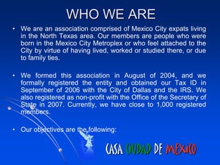 WHO WE ARE
• We are an association comprised of Mexico City expats living
  in the North Texas area. Our members are people who were
  born in the Mexico City Metroplex or who feel attached to the
  City by virtue of having lived, worked or studied there, or due
  to family ties.

• We formed this association in August of 2004, and we
  formally registered the entity and obtained our Tax ID in
  September of 2006 with the City of Dallas and the IRS. We
  also registered as non-profit with the Office of the Secretary of
  State in 2007. Currently, we have close to 1,000 registered
  members.

• Our objectives are the following:


                                CASA CIUDAD DE MEXICO
 