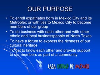 OUR PURPOSE
• To enroll expatriates born in Mexico City and its
  Metroplex or with ties to Mexico City to become
  members of our group
• To do business with each other and with other
  ethnic and local businesspeople of North Texas
• To have a forum to express the richness of our
  cultural heritage
• To get to know each other and provide support
  to our members as part of a community


                        CASA CIUDAD DE MEXICO
 