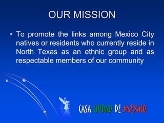 OUR MISSION
• To promote the links among Mexico City
  natives or residents who currently reside in
  North Texas as an ethnic group and as
  respectable members of our community




                     CASA CIUDAD DE MEXICO
 