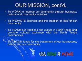 OUR MISSION, cont’d.
• To WORK to improve our community through business,
  cultural and community activities

• To PROMOTE business and the creation of jobs for our
  community

• To TEACH our traditions and culture in North Texas and
  promote cultural exchange with the North Texas
  communities

• To OBTAIN funds for the betterment of our businesses,
  culture and our community


                          CASA CIUDAD DE MEXICO
 