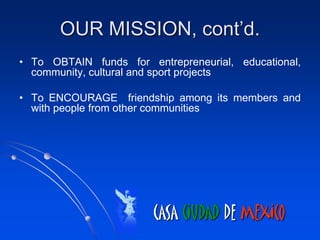 OUR MISSION, cont’d.
• To OBTAIN funds for entrepreneurial, educational,
  community, cultural and sport projects

• To ENCOURAGE friendship among its members and
  with people from other communities




                        CASA CIUDAD DE MEXICO
 