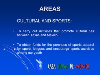 AREAS
  CULTURAL AND SPORTS:

• To carry out activities that promote cultural ties
  between Texas and Mexico

• To obtain funds for the purchase of sports apparel
  for sports leagues and encourage sports activities
  among our youth



                      CASA CIUDAD DE MEXICO
 