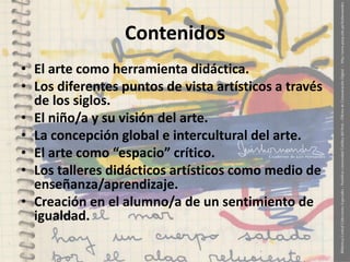 Contenidos
• El arte como herramienta didáctica.
• Los diferentes puntos de vista artísticos a través
de los siglos.
• El niño/a y su visión del arte.
• La concepción global e intercultural del arte.
• El arte como “espacio” crítico.
• Los talleres didácticos artísticos como medio de
enseñanza/aprendizaje.
• Creación en el alumno/a de un sentimiento de
igualdad.

 