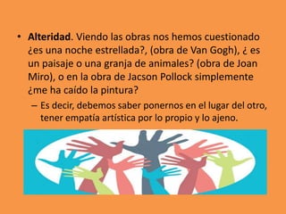 • Alteridad. Viendo las obras nos hemos cuestionado
¿es una noche estrellada?, (obra de Van Gogh), ¿ es
un paisaje o una granja de animales? (obra de Joan
Miro), o en la obra de Jacson Pollock simplemente
¿me ha caído la pintura?
– Es decir, debemos saber ponernos en el lugar del otro,
tener empatía artística por lo propio y lo ajeno.

 