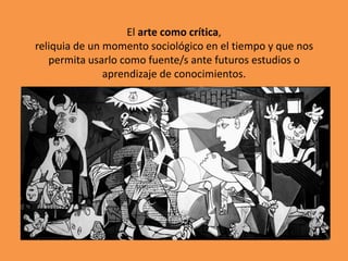 El arte como crítica,
reliquia de un momento sociológico en el tiempo y que nos
permita usarlo como fuente/s ante futuros estudios o
aprendizaje de conocimientos.

 