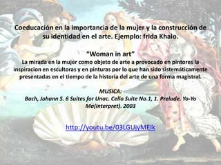 Coeducación en la importancia de la mujer y la construcción de
su identidad en el arte. Ejemplo: frida Khalo.
“Woman in art”
La mirada en la mujer como objeto de arte a provocado en pintores la
inspiracion en escultoras y en pinturas por lo que han sido sistemáticamente
presentadas en el tiempo de la historia del arte de una forma magistral.
MUSICA:
Bach, Johann S. 6 Suites for Unac. Cello Suite No.1, 1. Prelude. Yo-Yo
Ma(interpret). 2003

http://youtu.be/03LGUjyMEIk

 