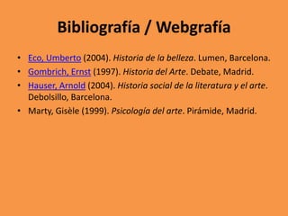 Bibliografía / Webgrafía
• Eco, Umberto (2004). Historia de la belleza. Lumen, Barcelona.
• Gombrich, Ernst (1997). Historia del Arte. Debate, Madrid.
• Hauser, Arnold (2004). Historia social de la literatura y el arte.
Debolsillo, Barcelona.
• Marty, Gisèle (1999). Psicología del arte. Pirámide, Madrid.

 