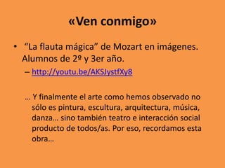«Ven conmigo»
• “La flauta mágica” de Mozart en imágenes.
Alumnos de 2º y 3er año.
– http://youtu.be/AKSJystfXy8

… Y finalmente el arte como hemos observado no
sólo es pintura, escultura, arquitectura, música,
danza… sino también teatro e interacción social
producto de todos/as. Por eso, recordamos esta
obra…

 