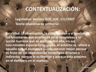 •
•
•

CONTEXTUALIZACIÓN:

Legislativa: decreto BOE, LOE, 111/2007
Teoría educativa de primaria:

Finalidad: la observacion, la comprension y el analisis de
los fenomenos que acontecen en la naturaleza y la
accion humana que se ejerce sobre ella, en sus
coordenadas espacio-temporales. el entorno se refiere a
aquello que el alumno/a puede conocer mejor porque
es fruto de sus experiencias sensoriales directas o
indirectas porque le es familiar y porque esta proximo
en el tiempo o en el espacio.

 