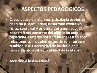 •

ASPECTOS PEDAGOGICOS:

• Capacidades del alumno: psicología evolutiva
del niño (Piaget, edad) desarrollo evolutivo
fisico, sensorial y psiquico del alumnado, al
pensamiento concreto del niño, a su amplia
capacidad e interes por aprender al establecer
relaciones con los elementos de su entorno y
tambien, a ala necesidad de iniciarlo en el
pensamiento abstracto al final de la etapa.
• Atención a la diversidad

 