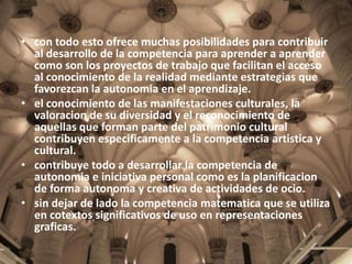 • con todo esto ofrece muchas posibilidades para contribuir
al desarrollo de la competencia para aprender a aprender
como son los proyectos de trabajo que facilitan el acceso
al conocimiento de la realidad mediante estrategias que
favorezcan la autonomia en el aprendizaje.
• el conocimiento de las manifestaciones culturales, la
valoracion de su diversidad y el reconocimiento de
aquellas que forman parte del patrimonio cultural
contribuyen especificamente a la competencia artistica y
cultural.
• contribuye todo a desarrollar la competencia de
autonomia e iniciativa personal como es la planificacion
de forma autonoma y creativa de actividades de ocio.
• sin dejar de lado la competencia matematica que se utiliza
en cotextos significativos de uso en representaciones
graficas.

 