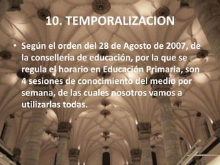 10. TEMPORALIZACION
• Según el orden del 28 de Agosto de 2007, de
la conselleria de educación, por la que se
regula el horario en Educación Primaria, son
4 sesiones de conocimiento del medio por
semana, de las cuales nosotros vamos a
utilizarlas todas.

 