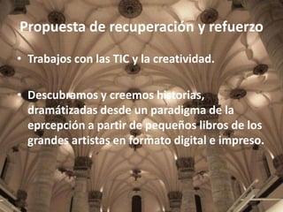 Propuesta de recuperación y refuerzo
• Trabajos con las TIC y la creatividad.
• Descubramos y creemos historias,
dramátizadas desde un paradigma de la
eprcepción a partir de pequeños libros de los
grandes artistas en formato digital e impreso.

 