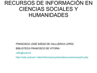 RECURSOS DE INFORMACIÓN EN CIENCIAS SOCIALES Y HUMANIDADES FRANCISCO JOSÉ SÁENZ DE VALLUERCA LÓPEZ BIBLIOTECA FRANCISCO DE VITORIA [email_address] http://web.usal.es/~vallu/informacionytutoriales/cursoreccssyhh.php 