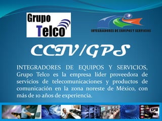 CCTV/GPS
INTEGRADORES DE EQUIPOS Y SERVICIOS,
Grupo Telco es la empresa líder proveedora de
servicios de telecomunicaciones y productos de
comunicación en la zona noreste de México, con
más de 10 años de experiencia.
 