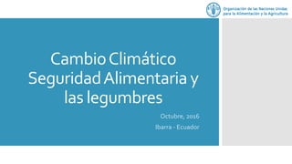 CambioClimático
SeguridadAlimentaria y
las legumbres
Octubre, 2016
Ibarra - Ecuador
 