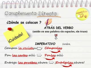 ATRÁS DEL VERBO
(unido en una palabra sin espacios, sin trazo)
IMPERATIVO (orden,
pedido)Compra la revista Cómpralas
Pon las cartas allí Ponlas allí
Entrega las pruebas ahora ¡Entrégalas ahora!
¿Dónde se colocan ?
 