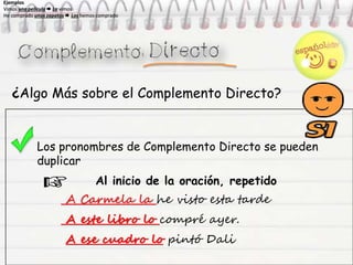 ¿Algo Más sobre el Complemento Directo?
Los pronombres de Complemento Directo se pueden
duplicar
Al inicio de la oración, repetido
A Carmela la he visto esta tarde
A este libro lo compré ayer.
A ese cuadro lo pintó Dali
Ejemplos
Vimos una película  La vimos
He comprado unos zapatos  Los hemos comprado
Ejemplos
Vimos una película  La vimos
He comprado unos zapatos  Los hemos comprado
Ejemplos
Vimos una película  La vimos
He comprado unos zapatos  Los hemos comprado
Ejemplos
Vimos una película  La vimos
He comprado unos zapatos  Los hemos comprado
 