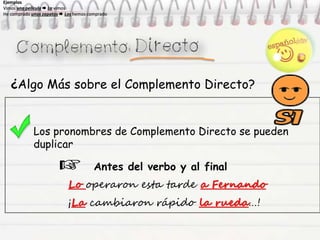 ¿Algo Más sobre el Complemento Directo?
Los pronombres de Complemento Directo se pueden
duplicar
Antes del verbo y al final
Lo operaron esta tarde a Fernando
¡La cambiaron rápido la rueda…!
Ejemplos
Vimos una película  La vimos
He comprado unos zapatos  Los hemos comprado
Ejemplos
Vimos una película  La vimos
He comprado unos zapatos  Los hemos comprado
Ejemplos
Vimos una película  La vimos
He comprado unos zapatos  Los hemos comprado
Ejemplos
Vimos una película  La vimos
He comprado unos zapatos  Los hemos comprado
 