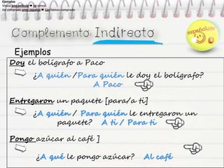 Ejemplos
Doy el bolígrafo a Paco
¿A quién /Para quién le doy el bolígrafo?
A Paco
Entregaron un paquete [para/a ti]
¿A quién / Para quién le entregaron un
paquete? A ti / Para ti
Pongo azúcar al café ]
¿A qué le pongo azúcar? Al café
Ejemplos
Vimos una película  La vimos
He comprado unos zapatos  Los hemos comprado
Ejemplos
Vimos una película  La vimos
He comprado unos zapatos  Los hemos comprado
Ejemplos
Vimos una película  La vimos
He comprado unos zapatos  Los hemos comprado
Ejemplos
Vimos una película  La vimos
He comprado unos zapatos  Los hemos comprado
 