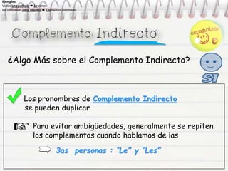 ¿Algo Más sobre el Complemento Indirecto?
Los pronombres de Complemento Indirecto
se pueden duplicar
Para evitar ambigüedades, generalmente se repiten
los complementos cuando hablamos de las
3as personas : “Le” y “Les”
Ejemplos
Vimos una película  La vimos
He comprado unos zapatos  Los hemos comprado
Ejemplos
Vimos una película  La vimos
He comprado unos zapatos  Los hemos comprado
Ejemplos
Vimos una película  La vimos
He comprado unos zapatos  Los hemos comprado
Ejemplos
Vimos una película  La vimos
He comprado unos zapatos  Los hemos comprado
 