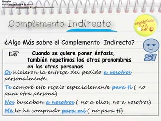 ¿Algo Más sobre el Complemento Indirecto?
Cuando se quiere poner énfasis,
también repetimos los otros pronombres
en las otras personas
Os hicieron la entrega del pedido a vosotros
personalmente.
Te compré este regalo especialemente para ti ( no
para otra persona)
Nos buscaban a nosotros ( no a ellos, no a vosotros)
Me lo he comprado para mí ( no para tí)
Ejemplos
Vimos una película  La vimos
He comprado unos zapatos  Los hemos comprado
Ejemplos
Vimos una película  La vimos
He comprado unos zapatos  Los hemos comprado
Ejemplos
Vimos una película  La vimos
He comprado unos zapatos  Los hemos comprado
Ejemplos
Vimos una película  La vimos
He comprado unos zapatos  Los hemos comprado
 