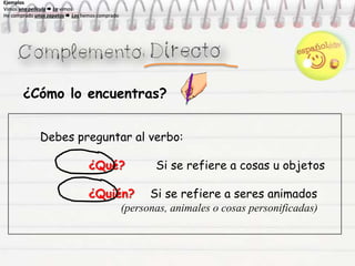 ¿Cómo lo encuentras?
Debes preguntar al verbo:
¿Qué? Si se refiere a cosas u objetos
¿Quién? Si se refiere a seres animados
(personas, animales o cosas personificadas)
Ejemplos
Vimos una película  La vimos
He comprado unos zapatos  Los hemos comprado
Ejemplos
Vimos una película  La vimos
He comprado unos zapatos  Los hemos comprado
Ejemplos
Vimos una película  La vimos
He comprado unos zapatos  Los hemos comprado
Ejemplos
Vimos una película  La vimos
He comprado unos zapatos  Los hemos comprado
 