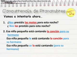 Vamos a intentarlo ahora…
Ejemplos
Vimos una película  La vimos
He comprado unos zapatos  Los hemos comprado
Ejemplos
Vimos una película  La vimos
He comprado unos zapatos  Los hemos comprado
Ejemplos
Vimos una película  La vimos
He comprado unos zapatos  Los hemos comprado
Ejemplos
Vimos una película  La vimos
He comprado unos zapatos  Los hemos comprado
El pronombre de objeto indirecto siempre va adelante del directo. Vayan adelante o detrás del verbo
 OI + OD
El pronombre de objeto indirecto siempre va adelante del directo. Vayan adelante o detrás del verbo
 OI + OD
1. ¿Nos prestáis las motos para esta noche?
¿ Nos las prestáis para esta noche?
2. Esa niña pequeña está cantando la canción para su
hermano
Esa niña pequeña le está cantando la canción para
su hermano
Esa niña pequeña se la está cantando (para su
hermano)
 