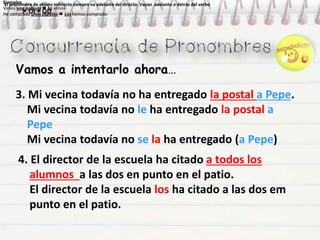 Vamos a intentarlo ahora…
Ejemplos
Vimos una película  La vimos
He comprado unos zapatos  Los hemos comprado
Ejemplos
Vimos una película  La vimos
He comprado unos zapatos  Los hemos comprado
Ejemplos
Vimos una película  La vimos
He comprado unos zapatos  Los hemos comprado
Ejemplos
Vimos una película  La vimos
He comprado unos zapatos  Los hemos comprado
El pronombre de objeto indirecto siempre va adelante del directo. Vayan adelante o detrás del verbo
 OI + OD
El pronombre de objeto indirecto siempre va adelante del directo. Vayan adelante o detrás del verbo
 OI + OD
3. Mi vecina todavía no ha entregado la postal a Pepe.
Mi vecina todavía no le ha entregado la postal a
Pepe
Mi vecina todavía no se la ha entregado (a Pepe)
4. El director de la escuela ha citado a todos los
alumnos a las dos en punto en el patio.
El director de la escuela los ha citado a las dos em
punto en el patio.
 