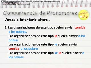 Vamos a intentarlo ahora…
Ejemplos
Vimos una película  La vimos
He comprado unos zapatos  Los hemos comprado
Ejemplos
Vimos una película  La vimos
He comprado unos zapatos  Los hemos comprado
Ejemplos
Vimos una película  La vimos
He comprado unos zapatos  Los hemos comprado
Ejemplos
Vimos una película  La vimos
He comprado unos zapatos  Los hemos comprado
El pronombre de objeto indirecto siempre va adelante del directo. Vayan adelante o detrás del verbo
 OI + OD
El pronombre de objeto indirecto siempre va adelante del directo. Vayan adelante o detrás del verbo
 OI + OD
5. Las organizaciones de este tipo suelen enviar comida
a los pobres.
Las organizaciones de este tipo la suelen enviar a los
pobres
Las organizaciones de este tipo le suelen enviar
comida a los pobres
Las organizaciones de este tipo se la suelen enviar a
los pobres
 