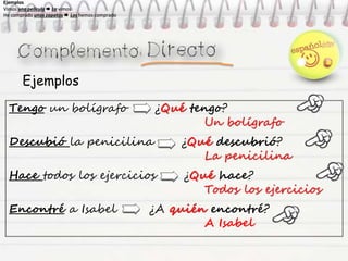 Ejemplos
Tengo un bolígrafo ¿Qué tengo?
Un bolígrafo
Descubió la penicilina ¿Qué descubrió?
La penicilina
Hace todos los ejercicios ¿Qué hace?
Todos los ejercicios
Encontré a Isabel ¿A quién encontré?
A Isabel
Ejemplos
Vimos una película  La vimos
He comprado unos zapatos  Los hemos comprado
Ejemplos
Vimos una película  La vimos
He comprado unos zapatos  Los hemos comprado
Ejemplos
Vimos una película  La vimos
He comprado unos zapatos  Los hemos comprado
Ejemplos
Vimos una película  La vimos
He comprado unos zapatos  Los hemos comprado
 