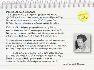 Poema de la despedida
Te digo adiós, y acaso te quiero todavía.
Quizá no he de olvidarte, pero te digo adiós.
No sé si me quisiste... No sé si te quería...
O tal vez nos quisimos demasiado los dos.
Este cariño triste, y apasionado, y loco,
me lo sembré en el alma para quererte a ti.
No sé si te amé mucho... no sé si te amé poco;
pero sí sé que nunca volveré a amar así.
Me queda tu sonrisa dormida en mi recuerdo,
y el corazón me dice que no te olvidaré;
pero, al quedarme solo, sabiendo que te pierdo,
tal vez empiezo a amarte como jamás te amé.
______ digo adiós, y acaso, con esta despedida,
mi más hermoso sueño muere dentro de mí...
Pero te digo adiós, para toda la vida,
aunque toda la vida siga pensando en ti.
José Ángel Buesa
 